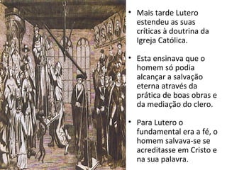 • Mais tarde Lutero
estendeu as suas
críticas à doutrina da
Igreja Católica.
• Esta ensinava que o
homem só podia
alcançar a salvação
eterna através da
prática de boas obras e
da mediação do clero.
• Para Lutero o
fundamental era a fé, o
homem salvava-se se
acreditasse em Cristo e
na sua palavra.
 