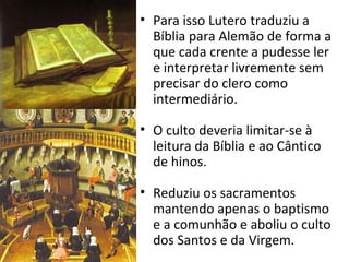 • Para isso Lutero traduziu a
Bíblia para Alemão de forma a
que cada crente a pudesse ler
e interpretar livremente sem
precisar do clero como
intermediário.
• O culto deveria limitar-se à
leitura da Bíblia e ao Cântico
de hinos.
• Reduziu os sacramentos
mantendo apenas o baptismo
e a comunhão e aboliu o culto
dos Santos e da Virgem.
 