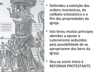 • Defendeu a extinção das
ordens monásticas, do
celibato eclesiástico e o
fim das propriedades da
igreja.
• Isto levou muitos príncipes
alemães a apoiar o
Luteranismo seduzidos
pela possibilidade de se
apropriarem dos bens da
Igreja.
• Deu-se assim início à
REFORMA PROTESTANTE.
 
