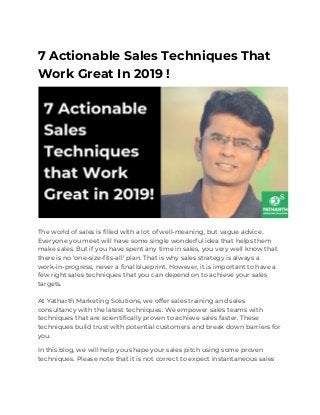7 Actionable Sales Techniques That 
Work Great In 2019 ! 
 
The world of sales is filled with a lot of well-meaning, but vague advice. 
Everyone you meet will have some single wonderful idea that helps them 
make sales. But if you have spent any time in sales, you very well know that 
there is no ‘one-size-fits-all’ plan. That is why sales strategy is always a 
work-in-progress, never a final blueprint. However, it is important to have a 
few right sales techniques that you can depend on to achieve your sales 
targets. 
 
At Yatharth Marketing Solutions, we offer sales training and sales 
consultancy with the latest techniques. We empower sales teams with 
techniques that are scientifically proven to achieve sales faster. These 
techniques build trust with potential customers and break down barriers for 
you. 
In this blog, we will help you shape your sales pitch using some proven 
techniques. Please note that it is not correct to expect instantaneous sales 
 