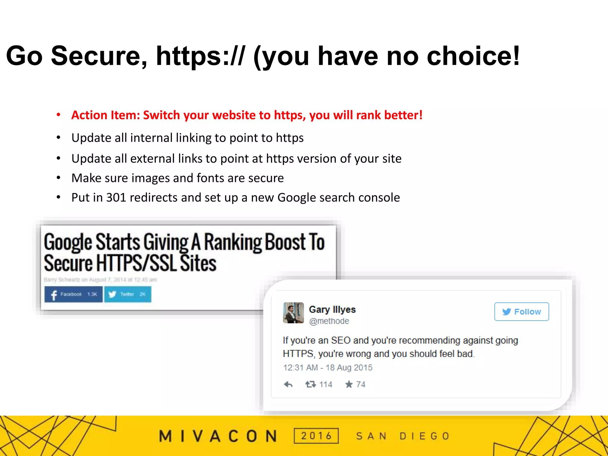 Go Secure, https:// (you have no choice!
• Action Item: Switch your website to https, you will rank better!
• Update all internal linking to point to https
• Update all external links to point at https version of your site
• Make sure images and fonts are secure
• Put in 301 redirects and set up a new Google search console
 