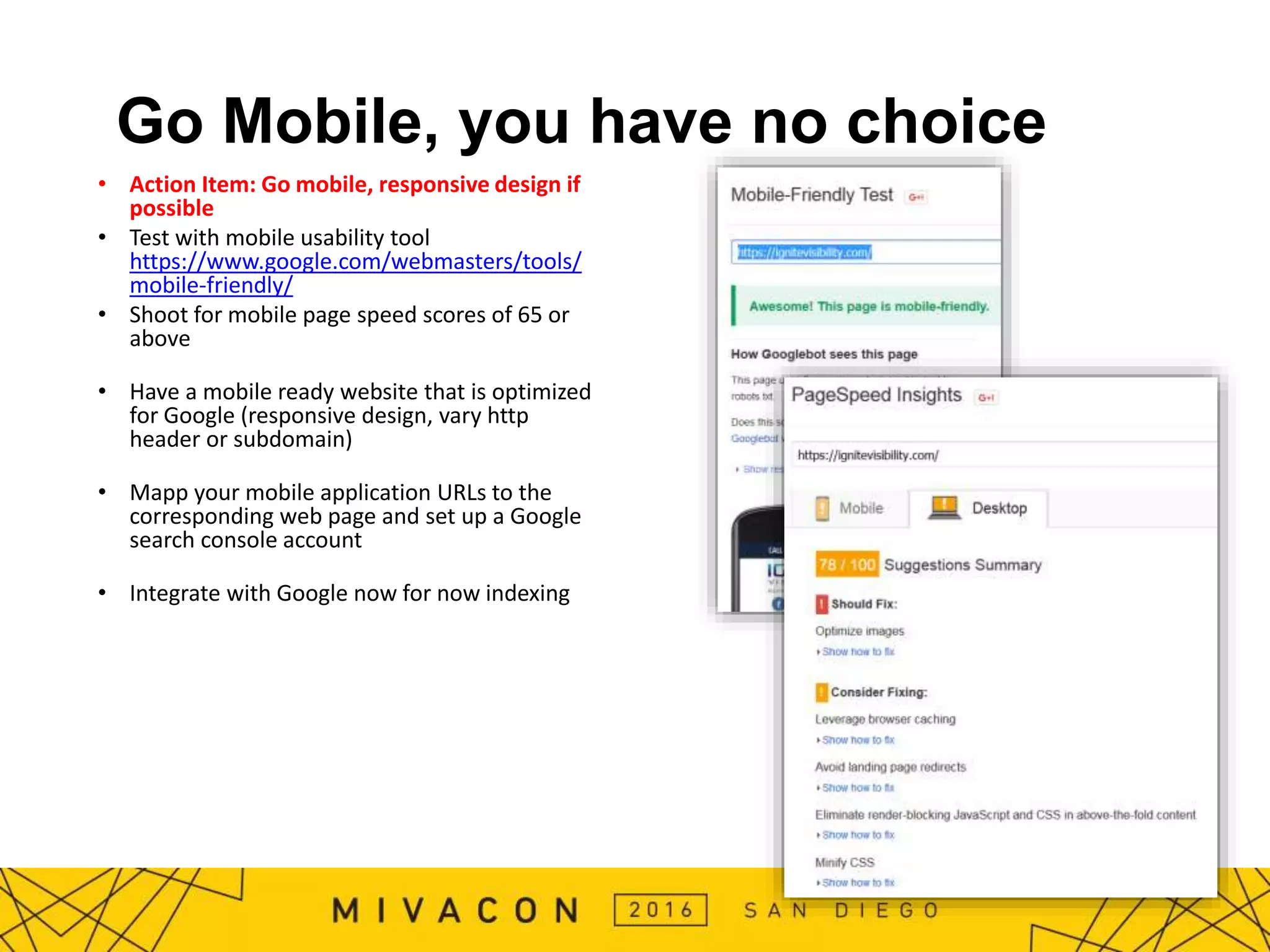Go Mobile, you have no choice
• Action Item: Go mobile, responsive design if
possible
• Test with mobile usability tool
https://www.google.com/webmasters/tools/
mobile-friendly/
• Shoot for mobile page speed scores of 65 or
above
• Have a mobile ready website that is optimized
for Google (responsive design, vary http
header or subdomain)
• Mapp your mobile application URLs to the
corresponding web page and set up a Google
search console account
• Integrate with Google now for now indexing
 