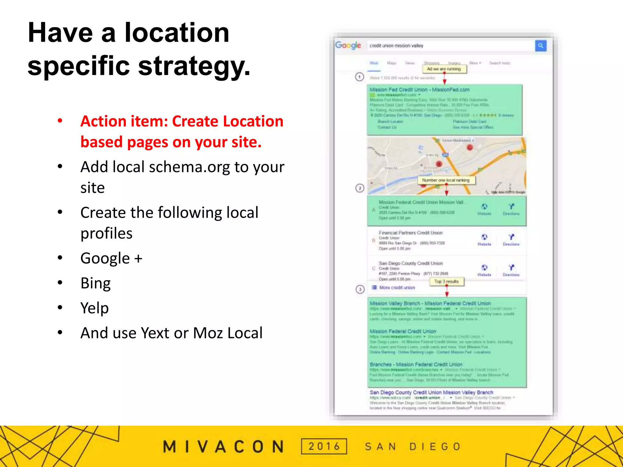 Have a location
specific strategy.
• Action item: Create Location
based pages on your site.
• Add local schema.org to your
site
• Create the following local
profiles
• Google +
• Bing
• Yelp
• And use Yext or Moz Local
 