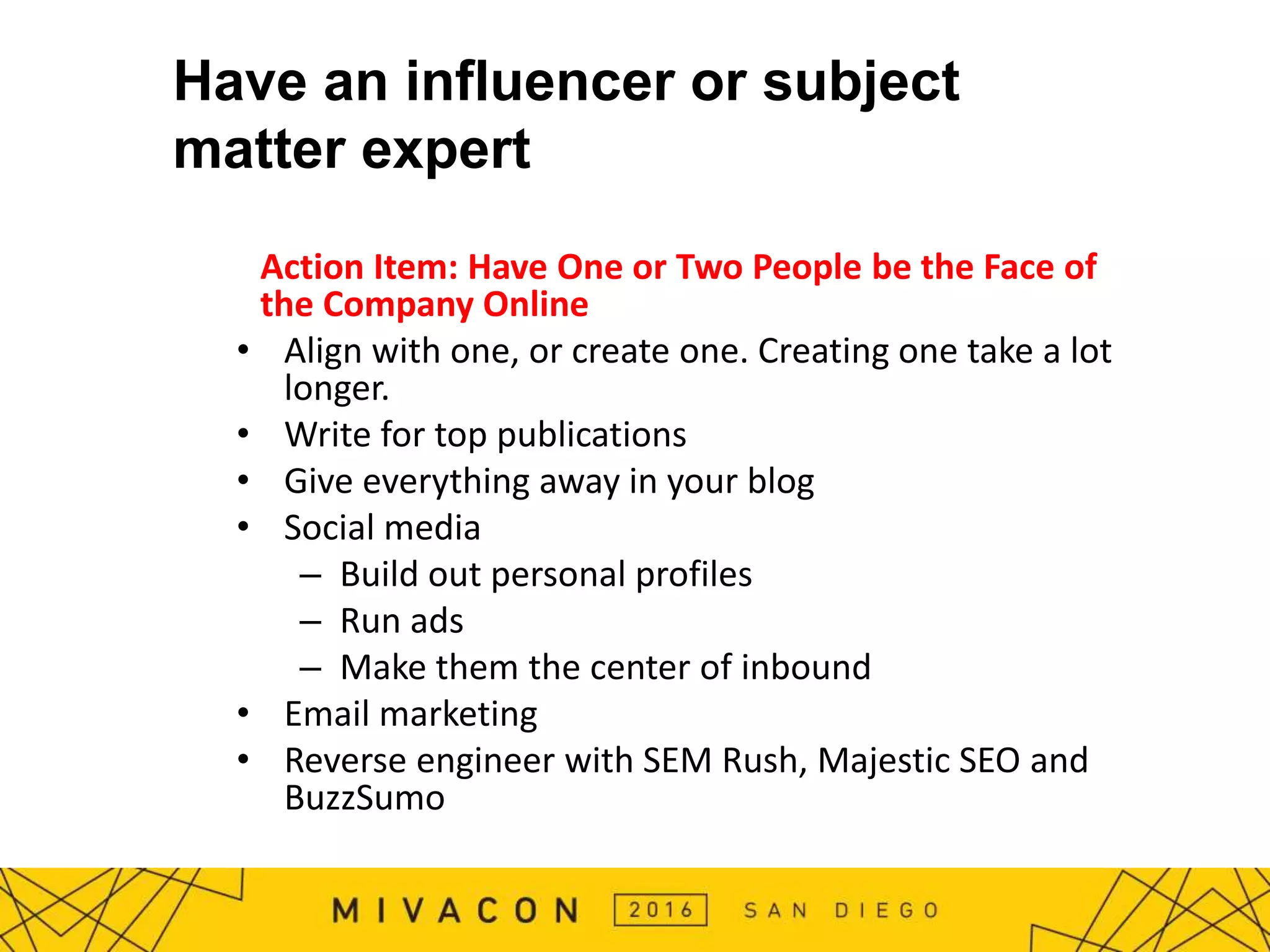 Have an influencer or subject
matter expert
Action Item: Have One or Two People be the Face of
the Company Online
• Align with one, or create one. Creating one take a lot
longer.
• Write for top publications
• Give everything away in your blog
• Social media
– Build out personal profiles
– Run ads
– Make them the center of inbound
• Email marketing
• Reverse engineer with SEM Rush, Majestic SEO and
BuzzSumo
 
