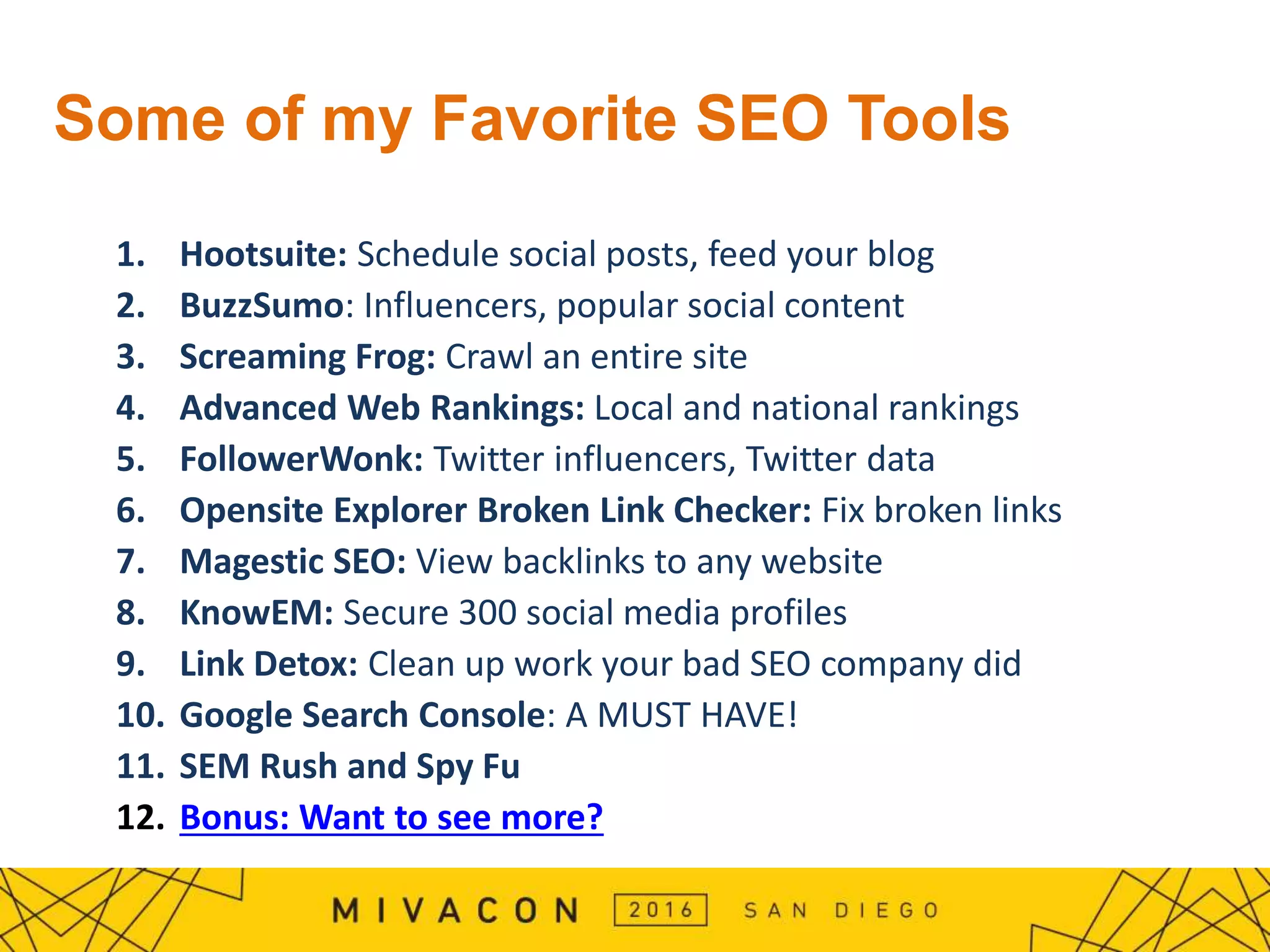 Some of my Favorite SEO Tools
1. Hootsuite: Schedule social posts, feed your blog
2. BuzzSumo: Influencers, popular social content
3. Screaming Frog: Crawl an entire site
4. Advanced Web Rankings: Local and national rankings
5. FollowerWonk: Twitter influencers, Twitter data
6. Opensite Explorer Broken Link Checker: Fix broken links
7. Magestic SEO: View backlinks to any website
8. KnowEM: Secure 300 social media profiles
9. Link Detox: Clean up work your bad SEO company did
10. Google Search Console: A MUST HAVE!
11. SEM Rush and Spy Fu
12. Bonus: Want to see more?
 
