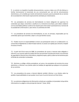 9.- Lo anterior no impedirá el posible almacenamiento o acceso a datos con el fin de efectuar o
facilitar técnicamente la transmisión de una comunicación por una red de comunicaciones
electrónicas o, en la medida que resulte estrictamente necesario, para la prestación de un servicio
de la sociedad de la información expresamente solicitado por el destinatario.
10.- Los prestadores de servicios de intermediación no tienen obligación de supervisar los
contenidos que alojan, transmiten o clasifican en un directorio de enlaces, pero deben colaborar
con las autoridades públicas cuando se les requiera para interrumpir la prestación de un servicio de
la sociedad de la información o para retirar un contenido de la Red.
11.- Los prestadores de servicios de intermediación, no son, en principio, responsables por los
contenidos ajenos que transmiten, alojan o a los que facilitan acceso.
12.- Pueden incurrir en responsabilidad si toman una participación activa en su elaboración o si,
conociendo la ilegalidad de un determinado material, no actúan con rapidez para retirarlo o impedir
el acceso al mismo.
13.- A partir del 29 de marzo de 2008, los proveedores de acceso a Internet están obligados a
informar a sus usuarios sobre los medios técnicos que permitan la protección frente a las amenazas
de seguridad en Internet (virus informáticos, programas espías, spam) y sobre las herramientas para
el filtrado de contenidos no deseados.
14.- Asimismo, se obliga a dichos prestadores, así como a los prestadores de servicios de correo
electrónico, a informar a sus clientes sobre las medidas de seguridad que apliquen en la provisión
de sus servicios.
15.- Los proveedores de acceso a Internet deberán también informar a sus clientes sobre las
posibles responsabilidades en que puedan incurrir por el uso de Internet con fines ilícitos.
16.- Las anteriores obligaciones de información se darán por cumplidas si el prestador incluye dicha
información en su página o sitio principal de Internet.” (maar, 2014)
 