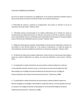 ETICA EN EL COMERCIO ELECTRONICO.
Así como en existen los derechos y las obligaciones, en el comercio electrónico también existe la
ética a continuación te muestro 15 formas de ética en el comercio electrónico.
1.-“Diversidad de visiones y opciones en programación. Este punto en Internet se da por la
naturaleza misma del medio.” (Gómez, 2011)
2.- “Identidad cultural, promocionada en los medios tradicionales por el sistema de cuotas en
canales locales que deben permanecer en cada país. Este punto en Internet es urgente y necesario
para la diversidad de visiones y contenidos, para la participación de los países en el espacio público
y para el fomento de la identidad nacional y cultural.” (Gómez, 2011)
3.- “Reglas de interés general, aquellas recomendadas en situaciones de catástrofes y servicios a la
comunidad. En esto Internet puede ser, si los usuarios lo aprovechan, un medio de ayuda a la
comunidad para solucionar problemas económicos en situaciones especiales.” (Gómez, 2011)
4.- “El derecho de réplica ante cualquier difamación. Existen formas en Internet para hacer llegar a
aquel que cometa la difamación una réplica, así como para difundirla a más usuarios.” (Gómez,
2011)
5.- “La publicidad en medios electrónicos de comunicación a distancia deberá ser conforme
a la ley aplicable, decente, honesta y veraz, en los términos en que estos principios han sido
Desarrollados por el Código de Conducta Publicitaria de Autocontrol y por el Código de
Práctica Publicitaria de la Cámara Internacional de Comercio.” (electronico, 2008)
6.- “La publicidad en medios electrónicos de comunicación a distancia deberá respetar las
Normas recogidas en los Códigos mencionados en el párrafo anterior, así como aquellas otras que
se recojan en los Códigos sectoriales contemplados en el artículo 8 del Código de Conducta
Publicitaria de Autocontrol.” (electronico, 2008)
 