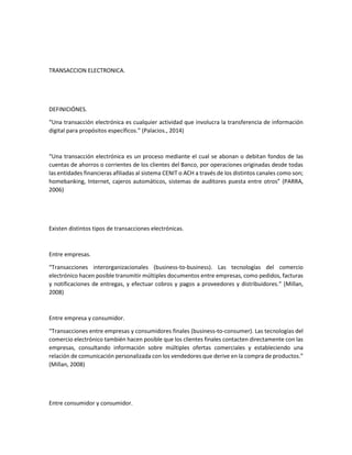 TRANSACCION ELECTRONICA.
DEFINICIÓNES.
“Una transacción electrónica es cualquier actividad que involucra la transferencia de información
digital para propósitos específicos.” (Palacios., 2014)
“Una transacción electrónica es un proceso mediante el cual se abonan o debitan fondos de las
cuentas de ahorros o corrientes de los clientes del Banco, por operaciones originadas desde todas
las entidades financieras afiliadas al sistema CENIT o ACH a través de los distintos canales como son;
homebanking, Internet, cajeros automáticos, sistemas de auditores puesta entre otros” (PARRA,
2006)
Existen distintos tipos de transacciones electrónicas.
Entre empresas.
“Transacciones interorganizacionales (business-to-business). Las tecnologías del comercio
electrónico hacen posible transmitir múltiples documentos entre empresas, como pedidos, facturas
y notificaciones de entregas, y efectuar cobros y pagos a proveedores y distribuidores.” (Millan,
2008)
Entre empresa y consumidor.
“Transacciones entre empresas y consumidores finales (business-to-consumer). Las tecnologías del
comercio electrónico también hacen posible que los clientes finales contacten directamente con las
empresas, consultando información sobre múltiples ofertas comerciales y estableciendo una
relación de comunicación personalizada con los vendedores que derive en la compra de productos.”
(Millan, 2008)
Entre consumidor y consumidor.
 