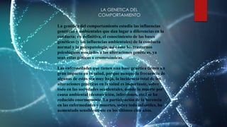 LA GENETICA DEL
COMPORTAMIENTO
La genética del comportamiento estudia las influencias
genéticas y ambientales que dan lugar a diferencias en la
conducta; en definitiva, el conocimiento de las bases
genéticas (y las influencias ambientales) de la conducta
normal y la psicopatología, así como los trastornos
psicológicos asociados a las alteraciones genéticas, ya
sean estas génicas o cromosómicas.
Las enfermedades que tienen una base genética tienen un
gran impacto en la salud, porque aunque la frecuencia de
algunas de estas sea muy baja, la incidencia total de las
alteraciones genéticas en la salud es importante, sobre
todo en las sociedades occidentales, donde la muerte por
causa ambiental (desnutrición, infecciones, etc.) se ha
reducido enormemente. La participación de la herencia
en las enfermedades y muertes, sobre todo infantiles, ha
aumentado sensiblemente en los últimos cien años.
 
