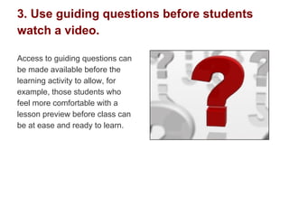 3. Use guiding questions before students
watch a video.
Access to guiding questions can
be made available before the
learning activity to allow, for
example, those students who
feel more comfortable with a
lesson preview before class can
be at ease and ready to learn.
 