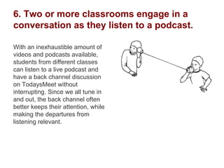 6. Two or more classrooms engage in a
conversation as they listen to a podcast.
With an inexhaustible amount of
videos and podcasts available,
students from different classes
can listen to a live podcast and
have a back channel discussion
on TodaysMeet without
interrupting. Since we all tune in
and out, the back channel often
better keeps their attention, while
making the departures from
listening relevant.
 