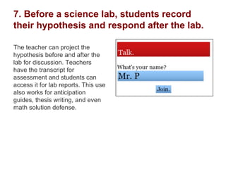 7. Before a science lab, students record
their hypothesis and respond after the lab.
The teacher can project the
hypothesis before and after the
lab for discussion. Teachers
have the transcript for
assessment and students can
access it for lab reports. This use
also works for anticipation
guides, thesis writing, and even
math solution defense.
 