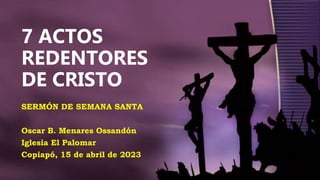 7 ACTOS
REDENTORES
DE CRISTO
SERMÓN DE SEMANA SANTA
Oscar B. Menares Ossandón
Iglesia El Palomar
Copiapó, 15 de abril de 2023
 