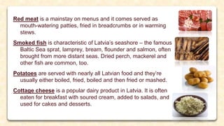 Red meat is a mainstay on menus and it comes served as
mouth-watering patties, fried in breadcrumbs or in warming
stews.
Smoked fish is characteristic of Latvia’s seashore – the famous
Baltic Sea sprat, lamprey, bream, flounder and salmon, often
brought from more distant seas. Dried perch, mackerel and
other fish are common, too.
Potatoes are served with nearly all Latvian food and they’re
usually either boiled, fried, boiled and then fried or mashed.
Cottage cheese is a popular dairy product in Latvia. It is often
eaten for breakfast with soured cream, added to salads, and
used for cakes and desserts.
 