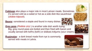 Cabbage also plays a major role in most Latvian meals. Sometimes
it’s served cold as a salad or hot as a side dish like sauerkraut
(skābie kāposti).
Beans: considered a staple and found in many dishes.
Grey peas (Pelēkie zirņi ) is another side dish worth trying.
Big, grey round peas are boiled and then fried with bacon and
usually served with kefīrs (kefir) or skābais krējums (sour cream).
Rupjmaize: a dark bread made from rye is commonly
served with meals in Latvia.
 