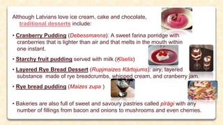 Although Latvians love ice cream, cake and chocolate,
traditional desserts include:
• Cranberry Pudding (Debessmanna): A sweet farina porridge with
cranberries that is lighter than air and that melts in the mouth within
one instant.
• Starchy fruit pudding served with milk (Ķīselis)
• Layered Rye Bread Dessert (Rupjmaizes Kārtojums): airy, layered
substance made of rye breadcrumbs, whipped cream, and cranberry jam.
• Rye bread pudding (Maizes zupa )
• Bakeries are also full of sweet and savoury pastries called pīrāgi with any
number of fillings from bacon and onions to mushrooms and even cherries.
 