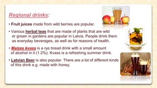 Regional drinks:
• Fruit juices made from wild berries are popular.
• Various herbal teas that are made of plants that are wild
or grown in gardens are popular in Latvia. People drink them
as everyday beverages, as well as for reasons of health.
• Maizes kvass is a rye bread drink with a small amount
of alcohol in it (1.2%). Kvass is a refreshing summer drink.
• Latvian Beer is also popular. There are a lot of different kinds
of this drink e.g. made with honey.
 