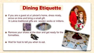Dining Etiquette
If you are a guest at a Latvian's home, dress nicely,
arrive on time and bring a small gift.
In Latvia traditional gifts are woolen socks or mittens.
Remove your shoes at the door and get ready for the
formalities.
Wait for host to tell you when to eat.
 