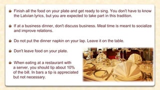Finish all the food on your plate and get ready to sing. You don't have to know
the Latvian lyrics, but you are expected to take part in this tradition.
If at a business dinner, don't discuss business. Meal time is meant to socialize
and improve relations.
Do not put the dinner napkin on your lap. Leave it on the table.
Don't leave food on your plate.
When eating at a restaurant with
a server, you should tip about 10%
of the bill. In bars a tip is appreciated
but not necessary.
 