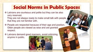 Social Norms in Public Spaces
 Latvians are courteous and polite but they can be also
very reserved.
They are not always ready to make small talk with people
that they are not familiar with.
 People are respected because of their age and position.
Older people are viewed as wise and are granted
respect.
 Latvians demand good manners, avoid criticizing
anyone in public.
 