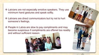  Latvians are not especially emotive speakers. They use
minimum hand gestures and speak softly.
 Latvians are direct communicators but try not to hurt
someone’s feelings.
 People in Latvia are slow to pay compliments and may
become suspicious if compliments are offered too readily
and without sufficient reason.
 