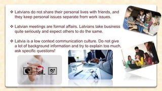  Latvians do not share their personal lives with friends, and
they keep personal issues separate from work issues.
 Latvian meetings are formal affairs. Latvians take business
quite seriously and expect others to do the same.
 Latvia is a low context communication culture. Do not give
a lot of background information and try to explain too much,
ask specific questions!
 