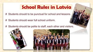 School Rules in Latvia
# Students should to be punctual for school and lessons.
# Students should wear full school uniform.
# Students should be polite to staff, each other and visitors.
 