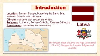 Introduction
Location: Eastern Europe, bordering the Baltic Sea,
between Estonia and Lithuania.
Climate: maritime; wet, moderate winters.
Religions: Lutheran, Roman Catholic, Russian Orthodox.
Government: parliamentary democracy. Latvia
The largest cities of Latvia are Riga (the capital
of Latvia), Daugavpils, Liepaja, Jelgava and
Jurmala.
 