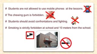 # Students are not allowed to use mobile phones at the lessons.
# The chewing gum is forbidden.
# Students should avoid confrontations and fighting.
# Smoking is strictly forbidden at school and 10 meters from the school.
 