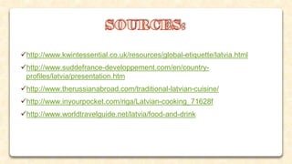 http://www.kwintessential.co.uk/resources/global-etiquette/latvia.html
http://www.suddefrance-developpement.com/en/country-
profiles/latvia/presentation.htm
http://www.therussianabroad.com/traditional-latvian-cuisine/
http://www.inyourpocket.com/riga/Latvian-cooking_71628f
http://www.worldtravelguide.net/latvia/food-and-drink
 