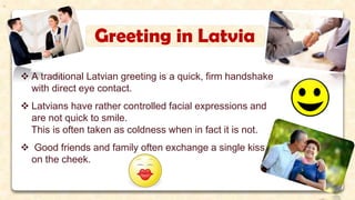 Greeting in Latvia
 A traditional Latvian greeting is a quick, firm handshake
with direct eye contact.
 Latvians have rather controlled facial expressions and
are not quick to smile.
This is often taken as coldness when in fact it is not.
 Good friends and family often exchange a single kiss
on the cheek.
.
 
