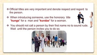  Official titles are very important and denote respect and regard to
the person.
 When introducing someone, use the honorary title
"kungs" for a man and "kundze" for a woman.
 You should not call a person by their first name no to sound rude.
Wait until the person invites you to do so.
 