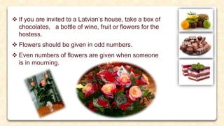  If you are invited to a Latvian’s house, take a box of
chocolates, a bottle of wine, fruit or flowers for the
hostess.
 Flowers should be given in odd numbers.
 Even numbers of flowers are given when someone
is in mourning.
 
