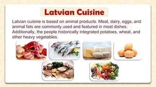 Latvian cuisine is based on animal products. Meat, dairy, eggs, and
animal fats are commonly used and featured in most dishes.
Additionally, the people historically integrated potatoes, wheat, and
other heavy vegetables.
Latvian Cuisine
 