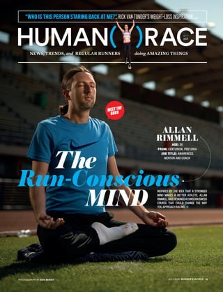 News, Trends, and Regular Runners doing Amazing Things
“WHO IS THIS PERSON STARING BACK AT ME?” RICK VAN TONDER’S WEIGHT-LOSS INSPIRATION p22
Human( )racep23
Inspired by the idea that a stronger
mind makes a better athlete, Allan
Rimmellhasdesignedaconsciousness
course that could change the way
you approach racing.
Allan
Rimmell
Age: 36
From: Centurion, Pretoria
Job title: Awareness
Mentor And Coach
MEET THE
GURU
	 The
Run-Conscious
		 Mind
Photograph by BEN BERGH JULY 2015 runner’s world 19
 