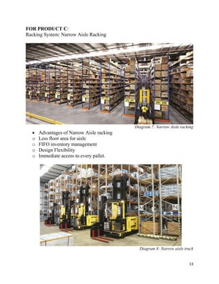 13
FOR PRODUCT C:
Racking System: Narrow Aisle Racking
Diagram 7: Narrow Aisle racking
 Advantages of Narrow Aisle racking
o Less floor area for aisle
o FIFO inventory management
o Design Flexibility
o Immediate access to every pallet.
Diagram 8: Narrow aisle truck
 