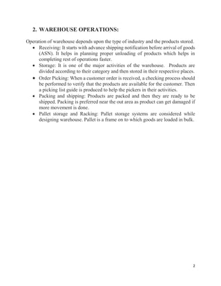 2
2. WAREHOUSE OPERATIONS:
Operation of warehouse depends upon the type of industry and the products stored.
 Receiving: It starts with advance shipping notification before arrival of goods
(ASN). It helps in planning proper unloading of products which helps in
completing rest of operations faster.
 Storage: It is one of the major activities of the warehouse. Products are
divided according to their category and then stored in their respective places.
 Order Picking: When a customer order is received, a checking process should
be performed to verify that the products are available for the customer. Then
a picking list guide is produced to help the pickers in their activities.
 Packing and shipping: Products are packed and then they are ready to be
shipped. Packing is preferred near the out area as product can get damaged if
more movement is done.
 Pallet storage and Racking: Pallet storage systems are considered while
designing warehouse. Pallet is a frame on to which goods are loaded in bulk.
 