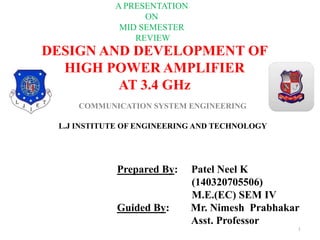 DESIGN AND DEVELOPMENT OF
HIGH POWER AMPLIFIER
AT 3.4 GHz
COMMUNICATION SYSTEM ENGINEERING
1
L.J INSTITUTE OF ENGINEERING AND TECHNOLOGY
Prepared By: Patel Neel K
(140320705506)
M.E.(EC) SEM IV
Guided By: Mr. Nimesh Prabhakar
Asst. Professor
A PRESENTATION
ON
MID SEMESTER
REVIEW
 
