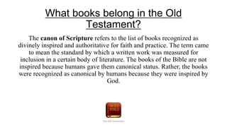 What books belong in the Old
Testament?
The canon of Scripture refers to the list of books recognized as
divinely inspired and authoritative for faith and practice. The term came
to mean the standard by which a written work was measured for
inclusion in a certain body of literature. The books of the Bible are not
inspired because humans gave them canonical status. Rather, the books
were recognized as canonical by humans because they were inspired by
God.
The Old Testament
 