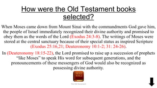 How were the Old Testament books
selected?
When Moses came down from Mount Sinai with the commandments God gave him,
the people of Israel immediately recognized their divine authority and promised to
obey them as the words of the Lord (Exodus 24:3-8). The writings of Moses were
stored at the central sanctuary because of their special status as inspired Scripture
(Exodus 25:16,21; Deuteronomy 10:1-2; 31: 24-26).
In (Deuteronomy 18:15-22), the Lord promised to raise up a succession of prophets
“like Moses” to speak His word for subsequent generations, and the
pronouncements of these messengers of God would also be recognized as
possessing divine authority.
The Old Testament
 
