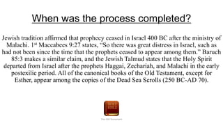 When was the process completed?
Jewish tradition affirmed that prophecy ceased in Israel 400 BC after the ministry of
Malachi. 1st Maccabees 9:27 states, “So there was great distress in Israel, such as
had not been since the time that the prophets ceased to appear among them.” Baruch
85:3 makes a similar claim, and the Jewish Talmud states that the Holy Spirit
departed from Israel after the prophets Haggai, Zechariah, and Malachi in the early
postexilic period. All of the canonical books of the Old Testament, except for
Esther, appear among the copies of the Dead Sea Scrolls (250 BC-AD 70).
The Old Testament
 