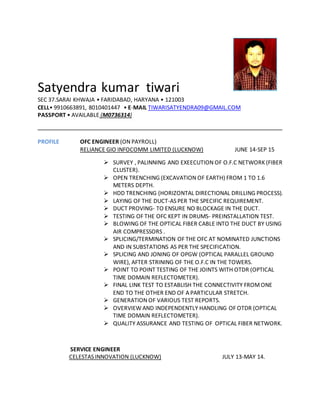 Satyendra kumar tiwari
SEC 37.SARAI KHWAJA • FARIDABAD, HARYANA • 121003
CELL• 9910663891, 8010401447 • E-MAIL TIWARISATYENDRA09@GMAIL.COM
PASSPORT • AVAILABLE (M0736314)
PROFILE OFC ENGINEER (ON PAYROLL)
RELIANCE GIO INFOCOMM LIMITED (LUCKNOW) JUNE 14-SEP 15
 SURVEY , PALINNING AND EXEECUTION OF O.F.C NETWORK (FIBER
CLUSTER).
 OPEN TRENCHING (EXCAVATION OF EARTH) FROM 1 TO 1.6
METERS DEPTH.
 HDD TRENCHING (HORIZONTAL DIRECTIONAL DRILLING PROCESS).
 LAYING OF THE DUCT-AS PER THE SPECIFIC REQUIREMENT.
 DUCT PROVING- TO ENSURE NO BLOCKAGE IN THE DUCT.
 TESTING OF THE OFC KEPT IN DRUMS- PREINSTALLATION TEST.
 BLOWING OF THE OPTICAL FIBER CABLE INTO THE DUCT BY USING
AIR COMPRESSORS .
 SPLICING/TERMINATION OF THE OFC AT NOMINATED JUNCTIONS
AND IN SUBSTATIONS AS PER THE SPECIFICATION.
 SPLICING AND JONING OF OPGW (OPTICAL PARALLEL GROUND
WIRE), AFTER STRINING OF THE O.F.C IN THE TOWERS.
 POINT TO POINT TESTING OF THE JOINTS WITH OTDR (OPTICAL
TIME DOMAIN REFLECTOMETER).
 FINAL LINK TEST TO ESTABLISH THE CONNECTIVITY FROMONE
END TO THE OTHER END OF A PARTICULAR STRETCH.
 GENERATION OF VARIOUS TEST REPORTS.
 OVERVIEW AND INDEPENDENTLY HANDLING OF OTDR (OPTICAL
TIME DOMAIN REFLECTOMETER).
 QUALITY ASSURANCE AND TESTING OF OPTICAL FIBER NETWORK.
SERVICE ENGINEER
CELESTAS INNOVATION (LUCKNOW) JULY 13-MAY 14.
 