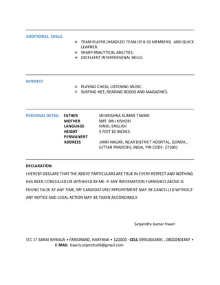 ADDITIONAL SKILLS
 TEAM PLAYER (HANDLED TEAM OF 8-10 MEMBERS) AND QUICK
LEARNER.
 SHARP ANALYTICAL ABILITIES.
 EXCELLENT INTERPERSONAL SKILLS.
INTEREST
 PLAYING CHESS, LISTENING MUSIC.
 SURFING NET, READING BOOKS AND MAGAZINES.
PERSONAL DETAIL FATHER SRI KRISHNA KUMAR TIWARI
MOTHER SMT. BRIJ KISHORI
LANGUAGE HINDI, ENGLISH
HEIGHT 5 FEET 10 INCHES
PERMANENT
ADDRESS JANKI NAGAR, NEAR DISTRICT HOSPITAL, GONDA ,
(UTTAR PRADESH), INDIA, PIN CODE- 271001
DECLARATION
I HEREBY DECLARE THAT THE ABOVE PARTICULARS ARE TRUE IN EVERY RESPECT AND NOTHING
HAS BEEN CONCEALED OR WITHHELD BY ME. IF ANY INFORMATION FURNISHED ABOVE IS
FOUND FALSE AT ANY TIME, MY CANDIDATURE/ APPOINTMENT MAY BE CANCELLED WITHOUT
ANY NOTICE AND LEGAL ACTION MAY BE TAKEN ACCORDINGLY.
Satyendra kumar tiwari
SEC 37.SARAI KHWAJA • FARIDABAD, HARYANA • 121003 •CELL-09910663891 , 08010401447 •
E-MAIL tiwarisatyendra09@gmail.com
 