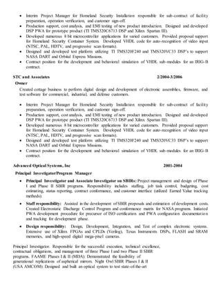  Interim Project Manager for Homeland Security Installation responsible for sub-contract of facility
preparation, operation verification, and customer sign-off.
 Production support, cost analysis, and EMI testing of new product introduction. Designed and developed
DSP PWA for prototype product (TI TMS320C6713 DSP and Xilinx Spartan III).
 Developed numerous 8 bit microcontroller applications for varied customers. Provided proposal support
for Homeland Security Container System. Developed VHDL code for auto-recognition of video input
(NTSC, PAL, HDTV, and progressive scan formats).
 Designed and developed test platform utilizing TI TMS320F240 and TMS320VC33 DSP’s to support
NASA DART and Orbital Express Missions.
 Contract position for the development and behavioral simulation of VHDL sub-modules for an IRIG-B
contract.
STC and Associates 2/2004-3/2006
Owner
Created cottage business to perform digital design and development of electronic assemblies, firmware, and
test software for commercial, industrial, and defense customers.
 Interim Project Manager for Homeland Security Installation responsible for sub-contract of facility
preparation, operation verification, and customer sign-off.
 Production support, cost analysis, and EMI testing of new product introduction. Designed and developed
DSP PWA for prototype product (TI TMS320C6713 DSP and Xilinx Spartan III).
 Developed numerous 8 bit microcontroller applications for varied customers. Provided proposal support
for Homeland Security Container System. Developed VHDL code for auto-recognition of video input
(NTSC, PAL, HDTV, and progressive scan formats).
 Designed and developed test platform utilizing TI TMS320F240 and TMS320VC33 DSP’s to support
NASA DART and Orbital Express Missions.
 Contract position for the development and behavioral simulation of VHDL sub-modules for an IRIG-B
contract.
Advanced Optical Systems, Inc 2001-2004
Principal Investigator/Program Manager
 Principal Investigator and Associate Investigator on SBIRs: Project management and design of Phase
I and Phase II SBIR programs. Responsibility includes staffing, job task control, budgeting, cost
estimating, status reporting, contract conformance, and customer interface (utilized Earned Value tracking
methods).
 Staff responsibility: Assisted in the development of SBIR proposals and estimation of development costs.
Created Electrostatic Discharge Control Program and conformance matrix for NASA programs. Initiated
PWA development procedure for precursor of ISO certification and PWA configuration documentation
and tracking for development phase.
 Design responsibility: Design, Development, Integration, and Test of complex electronic systems.
Extensive use of Xilinx FPGAs and CPLDs (Verilog), Texas Instruments DSPs, FLASH and SRAM
memories, and high-speed digital mega-pixel cameras.
Principal Investigator. Responsible for the successful execution, technical excellence,
contractual obligations, and management of three Phase I and two Phase II SBIR
programs. FAAME Phases I & II (MDA): Demonstrated the feasibility of
generational replications of aspherical mirrors. Night Owl SBIR Phases I & II
(USA AMCOM): Designed and built an optical system to test state-of-the-art
 