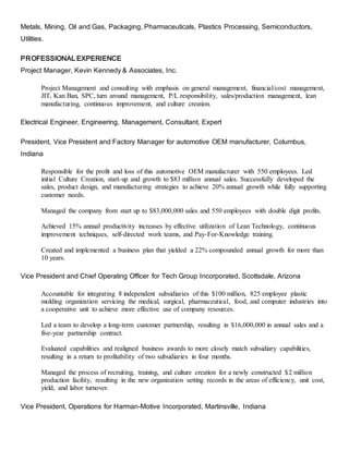 Metals, Mining, Oil and Gas, Packaging, Pharmaceuticals, Plastics Processing, Semiconductors,
Utilities.
PROFESSIONAL EXPERIENCE
Project Manager, Kevin Kennedy & Associates, Inc.
Project Management and consulting with emphasis on general management, financial/cost management,
JIT, Kan Ban, SPC, turn around management, P/L responsibility, sales/production management, lean
manufacturing, continuous improvement, and culture creation.
Electrical Engineer, Engineering, Management, Consultant, Expert
President, Vice President and Factory Manager for automotive OEM manufacturer, Columbus,
Indiana
Responsible for the profit and loss of this automotive OEM manufacturer with 550 employees. Led
initial Culture Creation, start-up and growth to $83 million annual sales. Successfully developed the
sales, product design, and manufacturing strategies to achieve 20% annual growth while fully supporting
customer needs.
Managed the company from start up to $83,000,000 sales and 550 employees with double digit profits.
Achieved 15% annual productivity increases by effective utilization of Lean Technology, continuous
improvement techniques, self-directed work teams, and Pay-For-Knowledge training.
Created and implemented a business plan that yielded a 22% compounded annual growth for more than
10 years.
Vice President and Chief Operating Officer for Tech Group Incorporated, Scottsdale, Arizona
Accountable for integrating 8 independent subsidiaries of this $100 million, 825 employee plastic
molding organization servicing the medical, surgical, pharmaceutical, food, and computer industries into
a cooperative unit to achieve more effective use of company resources.
Led a team to develop a long-term customer partnership, resulting in $16,000,000 in annual sales and a
five-year partnership contract.
Evaluated capabilities and realigned business awards to more closely match subsidiary capabilities,
resulting in a return to profitability of two subsidiaries in four months.
Managed the process of recruiting, training, and culture creation for a newly constructed $2 million
production facility, resulting in the new organization setting records in the areas of efficiency, unit cost,
yield, and labor turnover.
Vice President, Operations for Harman-Motive Incorporated, Martinsville, Indiana
 
