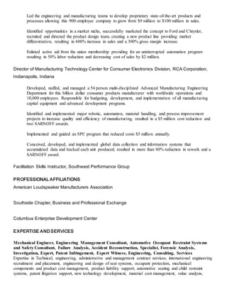 Led the engineering and manufacturing teams to develop proprietary state-of-the-art products and
processes allowing this 900-employee company to grow from $9 million to $100 million in sales.
Identified opportunities in a market niche, successfully marketed the concept to Ford and Chrysler,
recruited and directed the product design team, creating a new product line providing market
differentiation, resulting in 600% increase in sales and a 300% gross margin increase.
Enlisted active aid from the union membership providing for an uninterrupted automation program
resulting in 50% labor reduction and decreasing cost of sales by $2 million.
Director of Manufacturing Technology Center for Consumer Electronics Division, RCA Corporation,
Indianapolis, Indiana
Developed, staffed, and managed a 54 person multi-disciplined Advanced Manufacturing Engineering
Department for this billion dollar consumer products manufacturer with worldwide operations and
10,000 employees. Responsible for budgeting, development, and implementation of all manufacturing
capital equipment and advanced development programs.
Identified and implemented major robotic, automation, material handling, and process improvement
projects to increase quality and efficiency of manufacturing, resulted in a $5 million cost reduction and
two SARNOFF awards.
Implemented and guided an SPC program that reduced costs $5 million annually.
Conceived, developed, and implemented global data collection and information systems that
accumulated data and tracked each unit produced, resulted in more than 80% reduction in rework and a
SARNOFF award.
Facilitation Skills Instructor, Southwest Performance Group
PROFESSIONAL AFFILIATIONS
American Loudspeaker Manufacturers Association
Southside Chapter, Business and Professional Exchange
Columbus Enterprise Development Center
EXPERTISE AND SERVICES
Mechanical Engineer, Engineering Management Consultant, Automotive Occupant Restraint Systems
and Safety Consultant, Failure Analysis, Accident Reconstruction, Specialist, Forensic Analysis,
Investigation, Expert, Patent Infringement, Expert Witness, Engineering, Consulting, Services
Expertise in Technical, engineering, administrative and management contract services, international engineering
recruitment and placement, engineering and design of seat systems, occupant protection, mechanical
components and product cost management, product liability support, automotive seating and child restraint
systems, patent litigation support, new technology development, material cost management, value analysis,
 