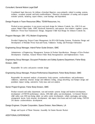 Consultant, General Motors Legal Staff
Coordinated legal discovery for defense of product litigation cases primarily related to seating systems,
recliners, occupant restraint and body crashworthiness. Historical development of seating and occupant
restraint systems, including expert witness, court hearings and depositions.
Design Projects in Team Resources Office, TEAM Resources, Inc.
Worked on new generation 6-way power seat track design for Johnson Controls, Inc., GM E-K seat
system, Inland Fisher Guide, GMC, Rockwell Automotive anti-squeeze door window regulator system,
HeliScrew Power Seat Transmission Design, Integrated Child Seat Design for Johnson Controls Inc.
Program Manager, GM - IFG, Modern Engineering
Provided Engineering Project Center Management for IFG-GM Seating Systems, Production Design and
Development of Modular Power Seat and Frame, Validation Testing and Prototype Fabrication
Engineering Group Manager, Inland Fisher Guide Division, GMC
Administrator of Engineering Management Systems & Product Specifications. Manager of New Product
Development. Chairman, General Motors Fisher Body Reorganization and Implementation Team.
Engineering Group Manager, Occupant Protection and Safety Systems Department, Fisher Body
Division, GMC
Responsible for active and passive restraint design
Engineering Group Manager, Product Performance Department, Fisher Body Division, GMC
Responsible for structural analysis of automotive body systems, crashworthiness and performance
validation, underbody structure design and validation testing, energy-absorbing rear bumper design and
pendulum impact testing, automotive body mass and cost analysis.
Senior Project Engineer, Fisher Body Division, GMC
Product research and safety department, seat and restraint systems design and headrest development,
development of FMVSS performance vriteria, GM child safety seat development, 1st General Motorsí
child safety seat, GM rear-facing infant car safety carrier development, vehicle packaging and seating
arrangement layout, body structure development, side impact door beam and roof crush testing, FMVSS
201 interior crashworthiness development.
Design Engineer, Chrysler Corporation, Space Division, New Orleans, LA
Design and Layout of Thrust Structure Assembly for Saturn Booster Rocket
ADDITIONAL EXPERIENCE
 