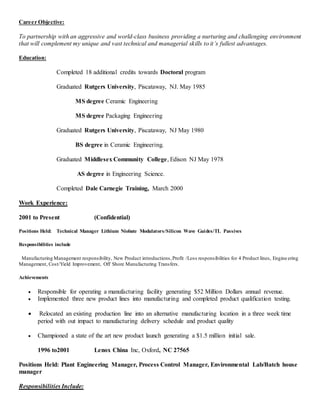 Career Objective:
To partnership with an aggressive and world-class business providing a nurturing and challenging environment
that will complement my unique and vast technical and managerial skills to it’s fullest advantages.
Education:
Completed 18 additional credits towards Doctoral program
Graduated Rutgers University, Piscataway, NJ. May 1985
MS degree Ceramic Engineering
MS degree Packaging Engineering
Graduated Rutgers University, Piscataway, NJ May 1980
BS degree in Ceramic Engineering.
Graduated Middlesex Community College, Edison NJ May 1978
AS degree in Engineering Science.
Completed Dale Carnegie Training, March 2000
Work Experience:
2001 to Present (Confidential)
Positions Held: Technical Manager Lithium Niobate Modulators/Silicon Wave Guides/TL Passives
Responsibilities include
Manufacturing Management responsibility, New Product introductions,Profit /Loss responsibilities for 4 Product lines, Engine ering
Management, Cost/Yield Improvement, Off Shore Manufacturing Transfers.
Achievements
 Responsible for operating a manufacturing facility generating $52 Million Dollars annual revenue.
 Implemented three new product lines into manufacturing and completed product qualification testing.
 Relocated an existing production line into an alternative manufacturing location in a three week time
period with out impact to manufacturing delivery schedule and product quality
 Championed a state of the art new product launch generating a $1.5 million initial sale.
1996 to2001 Lenox China Inc, Oxford, NC 27565
Positions Held: Plant Engineering Manager, Process Control Manager, Environmental Lab/Batch house
manager
Responsibilities Include:
 