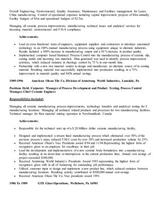 Overall Engineering, Environmental, Quality Assurance, Maintenance and Facilities management for Lenox
China manufacturing. Control of operational expenses including capital improvement projects of $4m annually,
Facility budgets of $5m and operational budgets of $2.5m.
Managing all ceramic process improvements, manufacturing technical issues and analytical services for
incoming material, environmental and F.D.A compliance.
Achievements:
 Lead an cross functional team of engineers, equipment suppliers and contractors to introduce automated
technology to an 100% manual manufacturing process using equipment unique to alternate industries.
Results included a 300% increase in manufacturing output and a 50 % increase in product quality.
 Implemented computer based Statistical Process Control into the manufacturing process of ceramic slip,
casting molds and incoming raw materials. Data generated was used to identify process improvement
activities, which reduced variation in rheology control by 75 % in one-month time.
 Partnership with a new raw material vendor to design and manufacture an alternate source of in coming
material. Resulting material was successfully implemented into production resulting in a 75%
improvement in material quality and $45k annual savings.
1989-1996 American Olean Tile Co. Division of Armstrong World Industries, Lansdale, Pa
Positions Held: Corporate Manager of Process Development and Product Testing, Process Control
Manager, Chief Ceramic Engineer
Responsibilities Included:
Managing all ceramic manufacturing process improvements, technology transfers and analytical testing for 5
manufacturing locations. Managing all technical related products and processes for two manufacturing facilities.
Technical manager for Raw material mining operation in Newfoundland, Canada
Achievements:
 Responsible for the technical start up of a $ 20 Million dollar ceramic manufacturing facility.
 Designed and implemented a stream lined manufacturing process which eliminated over 50% of the
previous process’s steps, reduced T.M.C costs by over 30% and increased production volume by 25%
 Received American Olean’s Vice Presidents award 8/94 and 11/94.Representing the highest form of
recognition given to an employee for excellence in their job.
 Lead the development and implementation of a new ceramic body formulation into a manufacturing
facility resulting in no down time or interruptions to the current production lines. Annual cost savings of
project exceeded $300,000.
 Received Armstrong World Industry’s Presidents Award 1993 representing the highest form of
recognition given with in all of Armstrong for outstanding job performance.
 Utilized customer input to design and implement a new product line, which reduced variation between
manufacturing locations. Resulting activity contributed to $500,000 annual cost savings.
 Received American Olean Tile Co. Vice presidents award 1991.
1986 To 1989 GTE Glass Operations, Wellsboro, Pa 16901
 