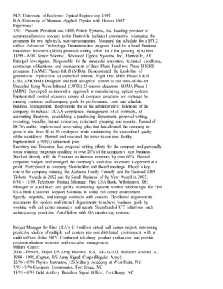 M.S. University of Rochester Optical Engineering 1992
B.A. University of Montana Applied Physics with Honors 1987
Experience:
7/03 – Present, President and CEO, Polaris Systems, Inc. Leading provider of
commercialization services to the Huntsville technical community. Managing the
programs for two high-tech, start-up companies. Managed the schedule for a $71.2
million Advanced Technology Demonstration program. Lead for a Small Business
Innovative Research (SBIR) proposal writing effort for a fast growing 8(A) firm.
11/99 – 6/03, Senior Scientist, Advanced Optical Systems, Inc., Huntsville, AL
Principal Investigator. Responsible for the successful execution, technical excellence,
contractual obligations, and management of three Phase I and two Phase II SBIR
programs. FAAME Phases I & II (MDA): Demonstrated the feasibility of
generational replications of aspherical mirrors. Night Owl SBIR Phases I & II
(USA AMCOM): Designed and built an optical system to test state-of-the-art
Uncooled Long Wave Infrared (LWIR) 25-micron detectors. SOMA Phase I
(MDA): Developed an innovative approach to manufacturing optical systems.
Implemented control measures ensure all company programs are on target by
meeting customer and company goals for performance, cost, and schedule.
Business Management. Responsible for all the administrative functions of the
company, to include: DCAA compliance, management of all contracts, all
accounting functions, establishing a purchasing department, proposal writing,
recruiting, benefits, human resources, retirement planning and security. Passed all
DCAA audits. Implemented a recruiting plan that has allowed the company to
grow in size from 10 to 30 employees while maintaining the exceptional quality
of the workforce. Planned and executed the move to our new facility.
Implemented a 401(k) retirement plan.
Secretary and Treasurer. Led proposal writing efforts for the company and personally
wrote winning proposals resulting in over 20% of the company’s new business.
Worked directly with the President to increase revenues by over 60%. Planned
corporate budgets and managed the company’s cash flow to ensure it operated at a
profit. Participated in company Shareholder and Board meetings. Played a key
role in the company winning the Alabama Family Friendly and the National SBA
Tibbetts Awards in 2002 and the Small Business of the Year Award in 2003.
6/98 – 11/99, Telephony Project Manager, First USA Bank, Wilmington, DE
Manager of AutoDialer and quality monitoring systems vendor relationships for First
USA Bank Customer Support Solutions in a nine call center environment.
Specify, negotiate, and manage contracts with vendors. Developed requirements
documents for vendors and internal departments to achieve business goals by
working with call center managers and agents. Spearheaded CTI initiatives such
as integrating predictive AutoDialers with QA monitoring systems.
Project Manager for First USA’s $14 million virtual call center project, networking
predictive dialers of multiple call centers into one distributed environment with a
multi-million dollar NPV. Conducted telephony product evaluations and provide
recommendations to senior and executive management.
Military Career:
2001 – Present, Major, US Army Reserve, S-3, 184th IMAD, Redstone Arsenal, AL
1988 - 1998, Captain, US Army Signal Corps (Regular Army):
12/96 - 6/98 Physics Instructor, US Military Academy at West Point, NY
7/95 - 9/96 Company Commander, Fort Bragg, NC
11/93 - 6/95 Field Artillery Battalion Signal Officer, Fort Bragg, NC
 
